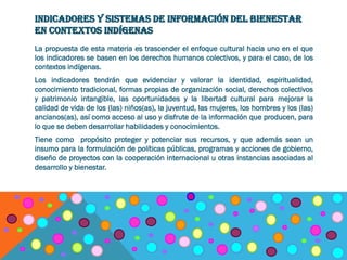 INDICADORES Y SISTEMAS DE INFORMACIÓN DEL BIENESTAR
EN CONTEXTOS INDÍGENAS
La propuesta de esta materia es trascender el enfoque cultural hacia uno en el que
los indicadores se basen en los derechos humanos colectivos, y para el caso, de los
contextos indígenas.
Los indicadores tendrán que evidenciar y valorar la identidad, espiritualidad,
conocimiento tradicional, formas propias de organización social, derechos colectivos
y patrimonio intangible, las oportunidades y la libertad cultural para mejorar la
calidad de vida de los (las) niños(as), la juventud, las mujeres, los hombres y los (las)
ancianos(as), así como acceso al uso y disfrute de la información que producen, para
lo que se deben desarrollar habilidades y conocimientos.
Tiene como propósito proteger y potenciar sus recursos, y que además sean un
insumo para la formulación de políticas públicas, programas y acciones de gobierno,
diseño de proyectos con la cooperación internacional u otras instancias asociadas al
desarrollo y bienestar.
 