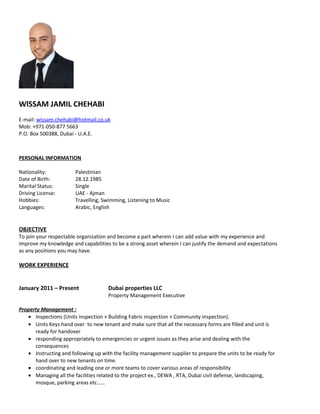 WlSSAM JAMIL CHEHABI
E-mail: wissam.chehabi@hotmail.co.uk
Mob: +971-050-877 5663
P.O. Box 500388, Dubai - U.A.E.
PERSONAL INFORMATION
Nationality: Palestinian
Date of Birth: 28.12.1985
Marital Status: Single
Driving License: UAE - Ajman
Hobbies: Travelling, Swimming, Listening to Music
Languages: Arabic, English
OBJECTIVE
To join your respectable organization and become a part wherein I can add value with my experience and
improve my knowledge and capabilities to be a strong asset wherein I can justify the demand and expectations
as any positions you may have.
WORK EXPERIENCE
January 2011 – Present Dubai properties LLC
Property Management Executive
Property Management :
• Inspections (Units inspection + Building Fabric inspection + Community inspection).
• Units Keys hand over to new tenant and make sure that all the necessary forms are filled and unit is
ready for handover
• responding appropriately to emergencies or urgent issues as they arise and dealing with the
consequences
• Instructing and following up with the facility management supplier to prepare the units to be ready for
hand over to new tenants on time.
• coordinating and leading one or more teams to cover various areas of responsibility
• Managing all the facilities related to the project ex., DEWA , RTA, Dubai civil defense, landscaping,
mosque, parking areas etc……
 