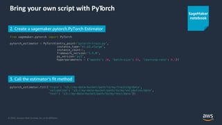 © 2020, Amazon Web Services, Inc. or its Affiliates.
Bring your own script with PyTorch
from sagemaker.pytorch import PyTorch
pytorch_estimator = PyTorch(entry_point='pytorch-train.py',
instance_type='ml.p2.xlarge',
instance_count=1,
framework_version='1.5.0',
py_version='py3',
hyperparameters = {'epochs': 20, 'batch-size': 64, 'learning-rate': 0.1})
2. Create a sagemaker.pytorch.PyTorch Estimator
3. Call the estimator’s fit method
pytorch_estimator.fit({'train': 's3://my-data-bucket/path/to/my/training/data’,
‘validation': 's3://my-data-bucket/path/to/my/validation/data',
'test': 's3://my-data-bucket/path/to/my/test/data’})
SageMaker
notebook
 