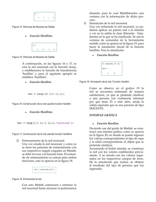 Figura 14. Patrones de Muestra de Salida 
 Funci´on Hardlims 
Figura 15. Patrones de Muestra de Salida 
A continuaci´on, en las figuras 16 y 17, se 
crea la red neuronal con la funci´on newp, 
y establecemos la funci´on de transferencia 
‘hardlim’ y para el siguiente ejemplo se 
establece ‘hardlims’. 
 Funci´on Hardlim 
Figura 16. Construcci ´on de la red usando funci ´on Hardlim 
 Funci´on Hardlims 
Figura 17. Construcci ´on de la red usando funci ´on Hardlims 
2) Entrenamiento de la red neuronal. 
Una vez creada la red neuronal, y como ya 
se tiene los patrones de entrenamiento con 
sus respectivos targets cargados en Matlab, 
se debe invocar a la funci´on train. El coman-do 
de entrenamiento es comun para ambas 
funciones, esto se aprecia en la figura 18. 
Figura 18. Entrenando la red 
Con esto Matlab comenzar´a a entrenar la 
red neuronal hasta alcanzar el performance 
deseado, para lo cual Matlabmuetra una 
ventana con la informaci´on de dicho pro-ceso. 
3) Simulaci´on de la red neuronal. 
Una vez entrenada la red neuronal, ya po-demos 
aplicar un patr´on real a la entrada 
y ver en la salida la clase (Docente - Estu-diante) 
en la que se ha clasificado. Se us´o la 
ventana de comandos de la herramienta 
matlab, como se aprecia en la figura 19, para 
hacer la simulaci´on inicial de la funci´on 
hardlim. Para la simulaci´on 
 Funci´on Hardlim 
Figura 19. Simulaci ´on de la red. Funci´on Hardlim 
Como se observa en el grafico 19 la 
red se encuentra entrenada de manera 
satisfactoria, ya que se pretende clasificar 
a una persona con vestimenta informal 
pro que tiene 25 o m´as a˜ nos, arroja la 
salida esperada que es una persona de tipo 
DOCENTE. 
INTERFAZ GRA´ FICA 
 Funci´on Hardlim 
Haciendo use del guide de Matlab, se cons-truy 
´o una interfaz gr´afica, como se aprecia 
en la figura 20, en donde se puede ingresar 
los valores correspondientes al tipo de ropa 
y la edad correspondiente al objeto que se 
pretende clasificar. 
Accionando el bot´on simular, se construye 
la red con los valores establecidos previa-mente. 
Y se simula con los valores ingre-sados 
en los respectivos campos de texto. 
De la simulaci´on que realiza, se obtiene 
el resultado del tipo de persona que fue 
ingresado. 
 