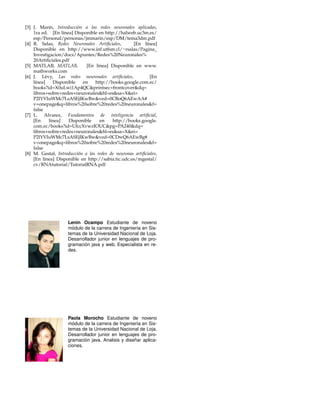 [3] J. Mar´ın, Introducci´on a las redes neuronales aplicadas, 
1ra ed. [En l´ınea] Disponible en http://halweb.uc3m.es/ 
esp/Personal/personas/jmmarin/esp/DM/tema3dm.pdf 
[4] R. Salas, Redes Neuronales Artificiales, [En l´ınea] 
Disponible en http://www.inf.utfsm.cl/rsalas/Pagina 
Investigacion/docs/Apuntes/Redes%20Neuronales% 
20Artificiales.pdf 
[5] MATLAB, MATLAB, [En l´ınea] Disponible en www. 
mathworks.com 
[6] J. L´evy, Las redes neuronales artificiales, [En 
l´ınea] Disponible en http://books.google.com.ec/ 
books?id=X0uLwi1Ap4QCprintsec=frontcoverdq= 
libros+sobre+redes+neuronaleshl=essa=Xei= 
P2lYVIuWMc7LsASEjIKwBwved=0CBoQ6AEwAA# 
v=onepageq=libros%20sobre%20redes%20neuronalesf= 
false 
[7] L. Alvarez, Fundamentos de inteligencia artificial, 
[En l´ınea] Disponible en http://books.google. 
com.ec/books?id=UfccXvwzIOUCpg=PA240dq= 
libros+sobre+redes+neuronaleshl=essa=Xei= 
P2lYVIuWMc7LsASEjIKwBwved=0CDwQ6AEwBg# 
v=onepageq=libros%20sobre%20redes%20neuronalesf= 
false 
[8] M. Gestal, Introducci´on a las redes de neuronas artificiales, 
[En l´ınea] Disponible en http://sabia.tic.udc.es/mgestal/ 
cv/RNAtutorial/TutorialRNA.pdf 
Lenin Ocampo Estudiante de noveno 
m´odulo de la carrera de Ingenier´ıa en Sis-temas 
de la Universidad Nacional de Loja. 
Desarrollador junior en lenguajes de pro-gramaci 
´on java y web. Especialista en re-des. 
Paola Morocho Estudiante de noveno 
m´odulo de la carrera de Ingenier´ıa en Sis-temas 
de la Universidad Nacional de Loja. 
Desarrollador junior en lenguajes de pro-gramaci 
´on java. Analisis y dise˜nar aplica-ciones. 
