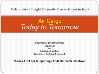 Today to Tomorrow
Air Cargo
Thanks ACFI For Supporting FFFAI Outreach Initiatives
Shantanu Bhadkamkar
Chairman
With
Dushyant Mulani
Member – Airfreight Council
Federation of Freight Forwarders' Associations in India
 