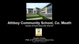 Athboy Community School, Co. Meath
Number of Pupils: Boys-354, Girls-237
Angela Clarke,
PME 2 SP Assessment Block One
Tuesday 10 4th January 2017
 