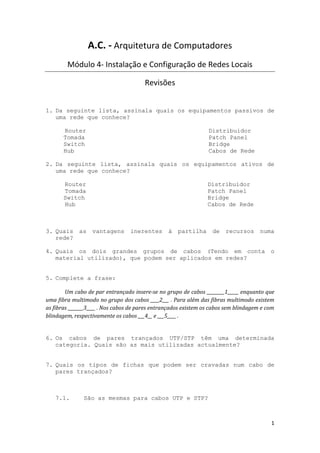 A.C. - Arquitetura de Computadores
        Módulo 4- Instalação e Configuração de Redes Locais

                                       Revisões


1. Da seguinte lista, assinala quais os equipamentos passivos de
   uma rede que conhece?

       Router                                                    Distribuidor
       Tomada                                                    Patch Panel
       Switch                                                    Bridge
       Hub                                                       Cabos de Rede

2. Da seguinte lista, assinala quais os equipamentos ativos de
   uma rede que conhece?

       Router                                                    Distribuidor
       Tomada                                                    Patch Panel
       Switch                                                    Bridge
       Hub                                                       Cabos de Rede



3. Quais     as    vantagens      inerentes      à   partilha      de   recursos      numa
   rede?

4. Quais os dois grandes grupos de cabos (Tendo em conta o
   material utilizado), que podem ser aplicados em redes?


5. Complete a frase:

        Um cabo de par entrançado insere-se no grupo de cabos ________1_____ enquanto que
uma fibra multimodo no grupo dos cabos ____2___ . Para além das fibras multimodo existem
as fibras _______3____ . Nos cabos de pares entrançados existem os cabos sem blindagem e com
blindagem, respectivamente os cabos ___4__ e ___5____ .


6. Os cabos de pares trançados UTP/STP têm uma determinada
   categoria. Quais são as mais utilizadas actualmente?


7. Quais os tipos de fichas que podem ser cravadas num cabo de
   pares trançados?



   7.1.        São as mesmas para cabos UTP e STP?



                                                                                          1
 