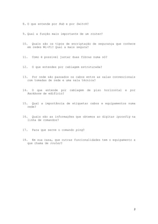 8. O que entende por Hub e por Switch?


9. Qual a função mais importante de um router?


10. Quais são os tipos de encriptação de segurança que conhece
   em redes Wi-Fi? Qual a mais segura?


11.   Como é possível juntar duas fibras numa só?


12.   O que entendes por cablagem estruturada?


13. Por onde são passados os cabos entre as salas convencionais
   com tomadas de rede e uma sala técnica?


14. O que entende por      cablagem    de   piso   horizontal   e   por
   Backbone de edifício?


15. Qual a importância de etiquetar cabos e equipamentos numa
   rede?


16. Quais são as informações que obtemos ao digitar ipconfig na
   linha de comandos?


17.   Para que serve o comando ping?


18. Em sua casa, que outras funcionalidades tem o equipamento a
   que chama de router?




                                                                      2
 