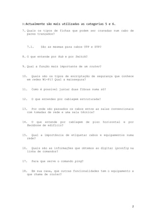 R:Actualmente são mais utilizadas as categorias 5 e 6.

7. Quais os tipos de fichas que podem ser cravadas num cabo de
   pares trançados?



  7.1.     São as mesmas para cabos UTP e STP?


8. O que entende por Hub e por Switch?


9. Qual a função mais importante de um router?


10. Quais são os tipos de encriptação de segurança que conhece
   em redes Wi-Fi? Qual a maissegura?


11.   Como é possível juntar duas fibras numa só?


12.   O que entendes por cablagem estruturada?


13. Por onde são passados os cabos entre as salas convencionais
   com tomadas de rede e uma sala técnica?


14. O que entende por      cablagem    de   piso   horizontal   e   por
   Backbone de edifício?


15. Qual a importância de etiquetar cabos e equipamentos numa
   rede?


16. Quais são as informações que obtemos ao digitar ipconfig na
   linha de comandos?


17.   Para que serve o comando ping?


18. Em sua casa, que outras funcionalidades tem o equipamento a
   que chama de router?




                                                                      2
 