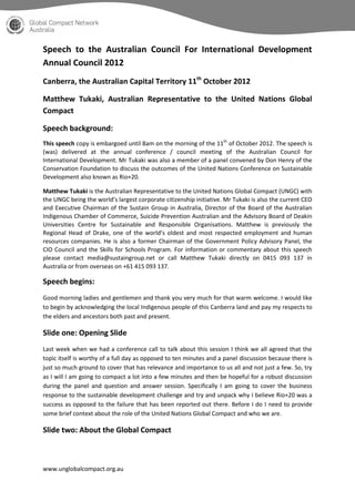Speech to the Australian Council For International Development
Annual Council 2012
Canberra, the Australian Capital Territory 11th October 2012

Matthew Tukaki, Australian Representative to the United Nations Global
Compact

Speech background:
This speech copy is embargoed until 8am on the morning of the 11th of October 2012. The speech is
(was) delivered at the annual conference / council meeting of the Australian Council for
International Development. Mr Tukaki was also a member of a panel convened by Don Henry of the
Conservation Foundation to discuss the outcomes of the United Nations Conference on Sustainable
Development also known as Rio+20.

Matthew Tukaki is the Australian Representative to the United Nations Global Compact (UNGC) with
the UNGC being the world’s largest corporate citizenship initiative. Mr Tukaki is also the current CEO
and Executive Chairman of the Sustain Group in Australia, Director of the Board of the Australian
Indigenous Chamber of Commerce, Suicide Prevention Australian and the Advisory Board of Deakin
Universities Centre for Sustainable and Responsible Organisations. Matthew is previously the
Regional Head of Drake, one of the world’s oldest and most respected employment and human
resources companies. He is also a former Chairman of the Government Policy Advisory Panel, the
CIO Council and the Skills for Schools Program. For information or commentary about this speech
please contact media@sustaingroup.net or call Matthew Tukaki directly on 0415 093 137 in
Australia or from overseas on +61 415 093 137.

Speech begins:
Good morning ladies and gentlemen and thank you very much for that warm welcome. I would like
to begin by acknowledging the local Indigenous people of this Canberra land and pay my respects to
the elders and ancestors both past and present.

Slide one: Opening Slide
Last week when we had a conference call to talk about this session I think we all agreed that the
topic itself is worthy of a full day as opposed to ten minutes and a panel discussion because there is
just so much ground to cover that has relevance and importance to us all and not just a few. So, try
as I will I am going to compact a lot into a few minutes and then be hopeful for a robust discussion
during the panel and question and answer session. Specifically I am going to cover the business
response to the sustainable development challenge and try and unpack why I believe Rio+20 was a
success as opposed to the failure that has been reported out there. Before I do I need to provide
some brief context about the role of the United Nations Global Compact and who we are.

Slide two: About the Global Compact



www.unglobalcompact.org.au
 
