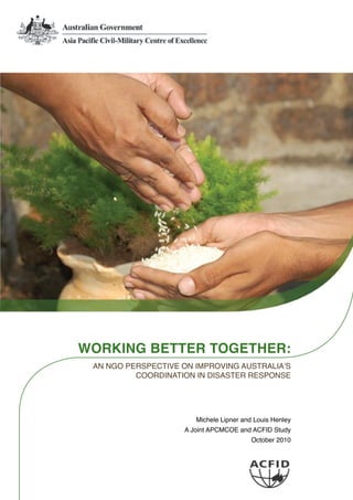 WORKING BETTER TOGETHER:
AN NGO PERSPECTIVE ON IMPROVING AUSTRALIA’S
COORDINATION IN DISASTER RESPONSE
Michele Lipner and Louis Henley
A Joint APCMCOE and ACFID Study
October 2010
 