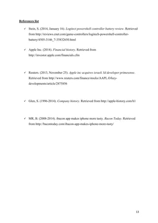 References list


Stein, S. (2014, January 16). Logitect powershell controller battery review. Retrieved
from http://reviews.cnet.com/game-controllers/logitech-powershell-controllerbattery/4505-3146_7-35832650.html



Apple Inc. (2014). Financial history. Retrieved from
http://investor.apple.com/financials.cfm



Reuters. (2013, November 25). Apple inc acquires israeli 3d developer primesense.
Retrieved from http://www.reuters.com/finance/stocks/AAPL.O/keydevelopments/article/2875856



Glen, S. (1996-2014). Company history. Retrieved from http://apple-history.com/h1



MR, B. (2008-2014). ibacon app makes iphone more tasty. Bacon Today. Retrieved
from http://bacontoday.com/ibacon-app-makes-iphone-more-tasty/

13

 
