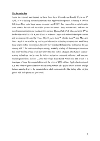 The Introduction
Apple Inc. (Apple) was founded by Steve Jobs, Steve Wozniak, and Ronald Wayne on 1 st
April, 1976 to develop personal computers, then Applewas incorporated in January 3, 1977 in
California.Their main focus was on computers until 2007, they changed their main focus to
other electric devices such as mobile phones and tablets. They manufactures, and markets
mobile communication and media devices such as iPhone, iPad, iPod, Mac, and apple TV as
hard wares while iOS, OS X, and iCloud as softwares. Apple sells and delivers digital content
and applications through the iTunes Store®, App Store™, iBooks Store™, and Mac App
Store. Apple is the world's top two largest information technology company and world's top
three largest mobile phone maker. Recently they introduced iBeacon late last year on devices
running iOS 7, the location-sensing technology works by sending off short-range transmitters
that notify mobile devices when they are within 100 feet of a beacon. This type of locationsensing technology can be used for indoor navigation, automatic ticketing, and locationrelevant promotions. Besides , Apple has bought Israel-based PrimeSense Ltd, which is a
developer of three dimensional chips with the price of $350 million. Apple also introduced
IOS Mfi-certified game controlled to solve the problem of a pocket arcade without enough
buttons recently. It gives the gamers to have a full game controller-like feeling while playing
games with their phone and ipod touch.

2

 