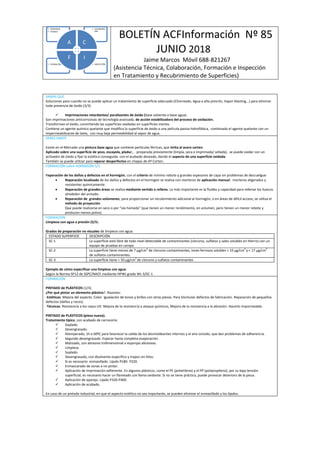 BOLETÍN ACFInformación Nº 85
JUNIO 2018
Jaime Marcos Móvil 688-821267
(Asistencia Técnica, Colaboración, Formación e Inspección
en Tratamiento y Recubrimiento de Superficies)
• INSPECCIÓN• FORMACIÓN
• COLABORAC
IÓN
• ASISTENCIA
• TÉCNICA
A C
IF
SABÍAS QUE
Soluciones para cuando no se puede aplicar un tratamiento de superficie adecuado (Chorreado, Agua a alta presión, Vapor blasting,..) para eliminar
toda presencia de óxido (3/3).
 Imprimaciones retardantes/ paralizantes de óxido (base solvente o base agua).
Son imprimaciones anticorrosivas de tecnología avanzada, de acción estabilizadora del proceso de oxidación.
Transforman el óxido, convirtiendo las superficies oxidadas en superficies inertes.
Contiene un agente químico quelante que modifica la superficie de óxido a una película pasiva hidrofóbica, combinado el agente quelante con un
impermeabilizante de latex, con muy baja permeabilidad al vapor de agua.
DEBES SABER
Existe en el Mercado una pintura base agua que contiene partículas férricas, que imita al acero corten.
Aplicado sobre una superficie de yeso, escayola, pladur,.. preparada previamente (limpia, seca e imprimada/ sellada), se puede oxidar con un
activador de óxido y fijar la estética conseguida con el acabado deseado, dando el aspecto de una superficie oxidada.
También se puede utilizar para reparar desperfectos en chapas de Aº Corten.
FORMACIÓN sobre HORMIGÓN 5/5
Reparación de los daños y defectos en el hormigón, con el criterio de mínimo rebote y grandes espesores de capa sin problemas de descuelgue:
 Reparación localizada de los daños y defectos en el hormigón se realiza con morteros de aplicación manual: morteros aligerados y
resistentes químicamente.
 Reparación de grandes áreas se realiza mediante vertido o relleno. Lo más importante es la fluidez y capacidad para rellenar los huecos
alrededor del armado.
 Reparación de grandes volúmenes, para proporcionar un recubrimiento adicional al hormigón, o en áreas de difícil acceso, se utiliza el
método de proyección.
Que puede realizarse en seco o por "vía húmeda" (que tienen un menor rendimiento, en volumen, pero tienen un menor rebote y
producen menos polvo).
FORMACIÓN
Limpieza con agua a presión (5/5).
Grados de preparación no visuales de limpieza con agua:
ESTADO SUPERFICIE DESCRIPCIÓN
SC-1 La superficie está libre de todo nivel detectable de contaminantes (cloruros, sulfatos y sales solubles en Hierro) con un
equipo de pruebas en campo.
SC-2 La superficie tiene menos de 7 µg/cm
2
de cloruros contaminantes, iones ferrosos solubles < 10 µg/cm
2
y < 17 µg/cm
2
de sulfatos contaminantes.
SC-3 La superficie tiene < 50 µg/cm
2
de cloruros y sulfatos contaminantes
Ejemplo de cómo especificar una limpieza con agua:
Según la Norma SP12 de SSPC/NACE mediante HPWJ grado WJ-3/SC-1
FORMACIÓN
PINTADO de PLÁSTICOS (1/3).
¿Por qué pintar un elemento plástico?. Razones:
-Estéticas: Mejora del aspecto. Color. Igualación de tonos y brillos con otras piezas. Para Disimular defectos de fabricación. Reparación de pequeños
defectos (daños y roces).
-Técnicas: Resistencia a los rayos UV. Mejora de la resistencia a ataque químicos, Mejora de la resistencia a la abrasión. Hacerlo impermeable.
PINTADO de PLÁSTICOS (pieza nueva).
Tratamiento típico, con acabado de carrocería:
 Soplado.
 Desengrasado.
 Atemperado, 1h a 60ºC para favorecer la salida de los desmoldeantes internos y el aire ocluido, que dan problemas de adherencia.
 Segundo desengrasado. Esperar hasta completa evaporación.
 Matizado, con abrasivo tridimensional o esponjas abrasivas.
 Limpieza.
 Soplado.
 Desengrasado, con disolvente específico y trapos sin hilos.
 Si es necesario: enmasillado. Lijado P180- P220.
 Enmascarado de zonas a no pintar.
 Aplicación de imprimación adherente. En algunos plásticos, como el PE (polietileno) y el PP (polipropileno), por su baja tensión
superficial, es necesario hacer un flameado con llama oxidante. Si no se tiene práctica, puede provocar deterioro de la pieza.
 Aplicación de aparejo. Lijado P320-P400.
 Aplicación de acabado.
En caso de un pintado industrial, en que el aspecto estético no sea importante, se pueden eliminar el enmasillado y los lijados.
 