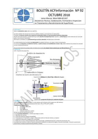 BOLETÍN ACFInformación Nº 92
OCTUBRE 2018
Jaime Marcos Móvil 688-821267
(Asistencia Técnica, Colaboración, Formación e Inspección
en Tratamiento y Recubrimiento de Superficies)
• INSPECCIÓN• FORMACIÓN
• COLABORAC
IÓN
• ASISTENCIA
• TÉCNICA
A C
IF
DEBES SABER
Sobre el contenido en sales sobre una superficie:
Las sales solubles más comunes son cloruros, sulfatos y nitratos, y se encuentran en todas partes.
Proceden de entornos marinos, de la quema de combustibles fósiles y el uso de productos químicos industriales.
Mucho acero está expuesto a contaminación por sales durante el transporte por mar, durante su almacenaje (por altos niveles de sal a causa del
polvo o las emisiones industriales).
Otro factor a considerar es la contaminación por sal de los abrasivos utilizados para el chorreado.
La contaminación de sal se produce en todas partes de cualquier territorio, con mayor o menor concentración.
En servicios de inmersión, en ambientes marinos y cuando se desea una durabilidad de 15 años o más, deben realizarse las pruebas de contenido
en sal, con distinta frecuencia.
Hay que tener presente que las pruebas de detección de sales son siempre menos costosas que una falla prematura.
FORMACIÓN
5/14.- Esquemas de proyección.
Esquema de la proyección de alambre por combustión de gases.
Esquema de la proyección de polvo por combustión de gases.
FORMACIÓN
(2/5) Las pérdidas producidas por la CUI son de millones de € al año (en EEUU superan los 100 millones).
API y NACE definen el rango de temperatura CUIT entre -4ºC a 177ºC (25ºF a 350ºF).
Problemas que produce la CUI:
 Paradas de producción.
 Accidentes.
 Fallos mecánicos.
 Costes de inspección y control.
No hay una solución para prevenir el CUI.
La CUI se previene diseñando un sistema que tenga en cuenta:
1.- Naturaleza del sustrato.
2.- Forma del elemento/ equipo (complejidad).
3.- Tª de operación (Tª de diseño y rangos). Influye sobre todo en el tipo de aislante y su espesor.
4.- Ambiente de operación (categoría de corrosividad).
5.- Motivo por el cual se coloca el aislamiento (ahorro de energía, estabilidad del proceso, protección del personal, etc).
Conocidos estos 5 puntos, se define el tipo de aislamiento (resistente a la absorción de agua), el tipo de encamisado, el tipo de recubrimiento
anticorrosivo y el tipo de mantenimiento periódico a realizar.
 