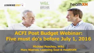 ACFI Post Budget Webinar:
Five must do’s before July 1, 2016
Michael Peachey, W&L
Marc Niemes, Learning Seat & HealthXN
 
