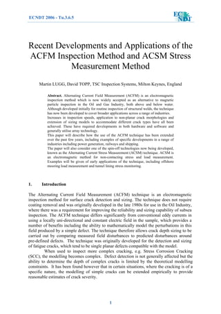 Recent Developments and Applications of the
ACFM Inspection Method and ACSM Stress
Measurement Method
Martin LUGG, David TOPP, TSC Inspection Systems, Milton Keynes, England
Abstract. Alternating Current Field Measurement (ACFM) is an electromagnetic
inspection method which is now widely accepted as an alternative to magnetic
particle inspection in the Oil and Gas Industry, both above and below water.
Although developed initially for routine inspection of structural welds, the technique
has now been developed to cover broader applications across a range of industries.
Increases in inspection speeds, application to non-planar crack morphologies and
extension of sizing models to accommodate different crack types have all been
achieved. These have required developments in both hardware and software and
generally utilise array technology.
This paper will describe how the use of the ACFM technique has been extended
over the past few years, including examples of specific developments in a range of
industries including power generation, railways and shipping.
The paper will also consider one of the spin-off technologies now being developed,
known as the Alternating Current Stress Measurement (ACSM) technique. ACSM is
an electromagnetic method for non-contacting stress and load measurement.
Examples will be given of early applications of the technique, including offshore
mooring load measurement and tunnel lining stress monitoring.
1. Introduction
The Alternating Current Field Measurement (ACFM) technique is an electromagnetic
inspection method for surface crack detection and sizing. The technique does not require
coating removal and was originally developed in the late 1980s for use in the Oil Industry,
where there was a requirement for improving the reliability and sizing capability of subsea
inspection. The ACFM technique differs significantly from conventional eddy currents in
using a locally uni-directional and constant electric field in the sample, which provides a
number of benefits including the ability to mathematically model the perturbations in this
field produced by a simple defect. The technique therefore allows crack depth sizing to be
carried out by comparing measured field disturbances to predicted disturbances around
pre-defined defects. The technique was originally developed for the detection and sizing
of fatigue cracks, which tend to be single planar defects compatible with the model.
When used to inspect more complex cracking, e.g. Stress Corrosion Cracking
(SCC), the modelling becomes complex. Defect detection is not generally affected but the
ability to determine the depth of complex cracks is limited by the theoretical modelling
constraints. It has been found however that in certain situations, where the cracking is of a
specific nature, the modelling of simple cracks can be extended empirically to provide
reasonable estimates of crack severity.
ECNDT 2006 - Tu.3.6.5
1
 