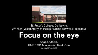St. Peter’s College, Dunboyne,
2nd Year (Mixed Ability 24 Pupils) 40mins per week (Tuesday)
Focus on the eye
Angela Clarke,
PME 1 SP Assessment Block One
Monday 11th Jan 2016
 