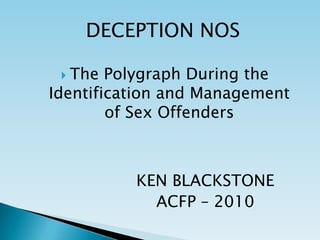 DECEPTION NOS The Polygraph During the Identification and Management of Sex Offenders KEN BLACKSTONE ACFP – 2010 