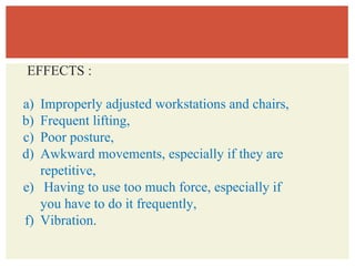 EFFECTS :
a) Improperly adjusted workstations and chairs,
b) Frequent lifting,
c) Poor posture,
d) Awkward movements, especially if they are
repetitive,
e) Having to use too much force, especially if
you have to do it frequently,
f) Vibration.
 