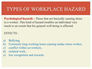 TYPES OF WORKPLACE HAZARD
Psychological hazards - Those that are basically causing stress
to a worker. This kind of hazard troubles an individual very
much to an extent that his general well-being is affected.
EFFECTS :
a) Bullying,
b) Extremely long working hours causing undue stress worker,
c) conflict within co-workers,
d) isolated work,
e) low recognition and rewards.
 