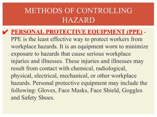 METHODS OF CONTROLLING
HAZARD
✔ PERSONAL PROTECTIVE EQUIPMENT (PPE) -
PPE is the least effective way to protect workers from
workplace hazards. It is an equipment worn to minimize
exposure to hazards that cause serious workplace
injuries and illnesses. These injuries and illnesses may
result from contact with chemical, radiological,
physical, electrical, mechanical, or other workplace
hazards. Personal protective equipment may include the
following: Gloves, Face Masks, Face Shield, Goggles
and Safety Shoes.
 
