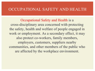 OCCUPATIONAL SAFETY AND HEALTH
Occupational Safety and Health is a
cross-disciplinary area concerned with protecting
the safety, health and welfare of people engaged in
work or employment. As a secondary effect, it may
also protect co-workers, family members,
employers, customers, suppliers nearby
communities, and other members of the public who
are affected by the workplace environment.
 