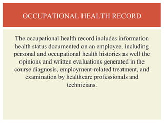 OCCUPATIONAL HEALTH RECORD
The occupational health record includes information
health status documented on an employee, including
personal and occupational health histories as well the
opinions and written evaluations generated in the
course diagnosis, employment-related treatment, and
examination by healthcare professionals and
technicians.
 