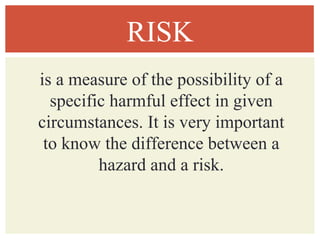 RISK
is a measure of the possibility of a
specific harmful effect in given
circumstances. It is very important
to know the difference between a
hazard and a risk.
 