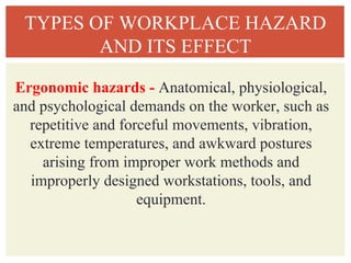 TYPES OF WORKPLACE HAZARD
AND ITS EFFECT
Ergonomic hazards - Anatomical, physiological,
and psychological demands on the worker, such as
repetitive and forceful movements, vibration,
extreme temperatures, and awkward postures
arising from improper work methods and
improperly designed workstations, tools, and
equipment.
 