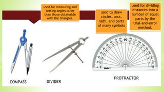 used to draw
circles, arcs,
radii, and parts
of many symbols
used for dividing
distances into a
number of equal
parts by the
trial-and-error
method.
used for measuring and
setting angles other
than those obtainable
with the triangles.
COMPASS DIVIDER
PROTRACTOR
 