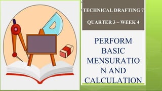 `
`TECHNICAL DRAFTING 7
QUARTER 3 – WEEK 4
PERFORM
BASIC
MENSURATIO
N AND
CALCULATION
 