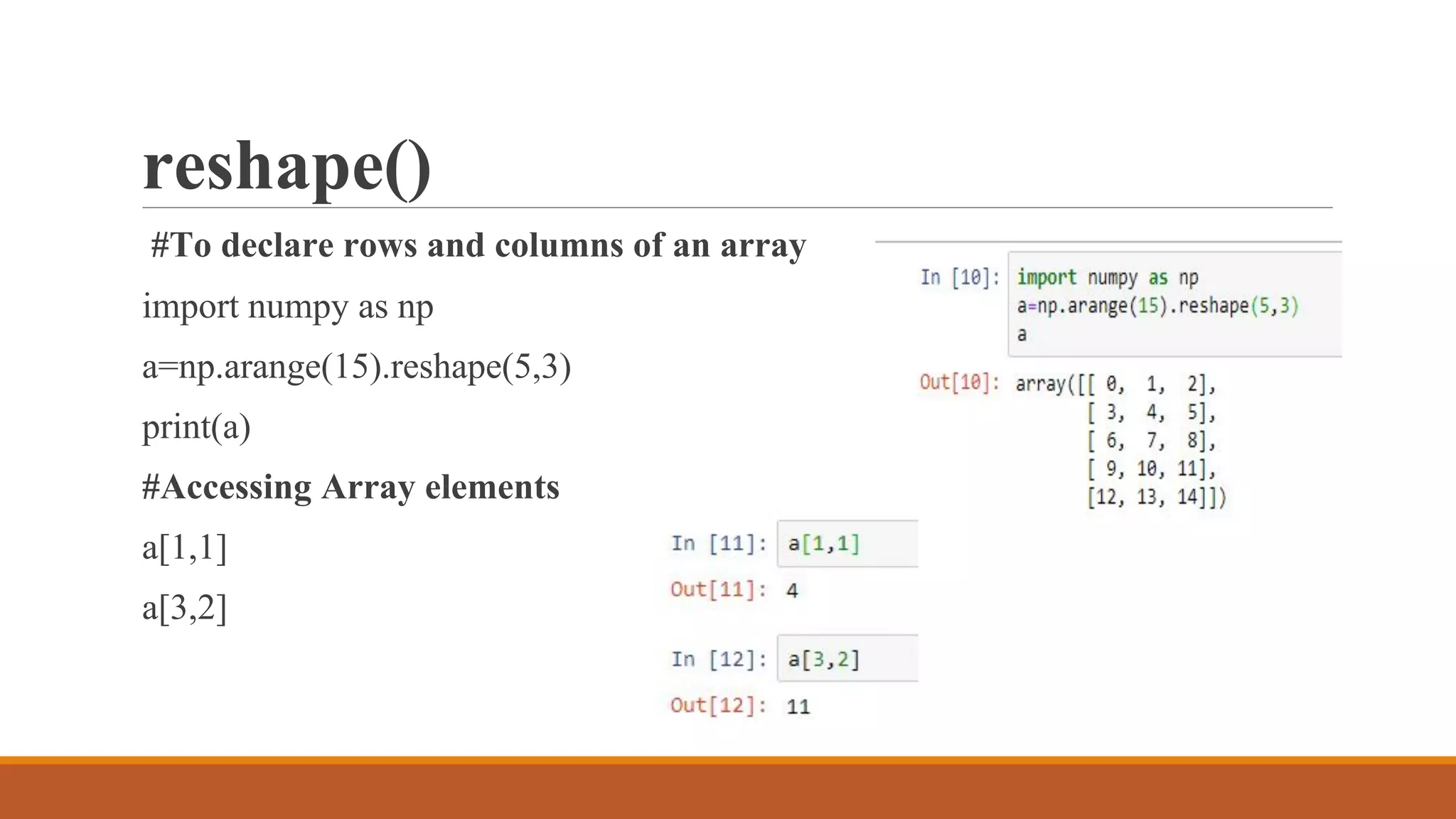 reshape()
#To declare rows and columns of an array
import numpy as np
a=np.arange(15).reshape(5,3)
print(a)
#Accessing Array elements
a[1,1]
a[3,2]
 