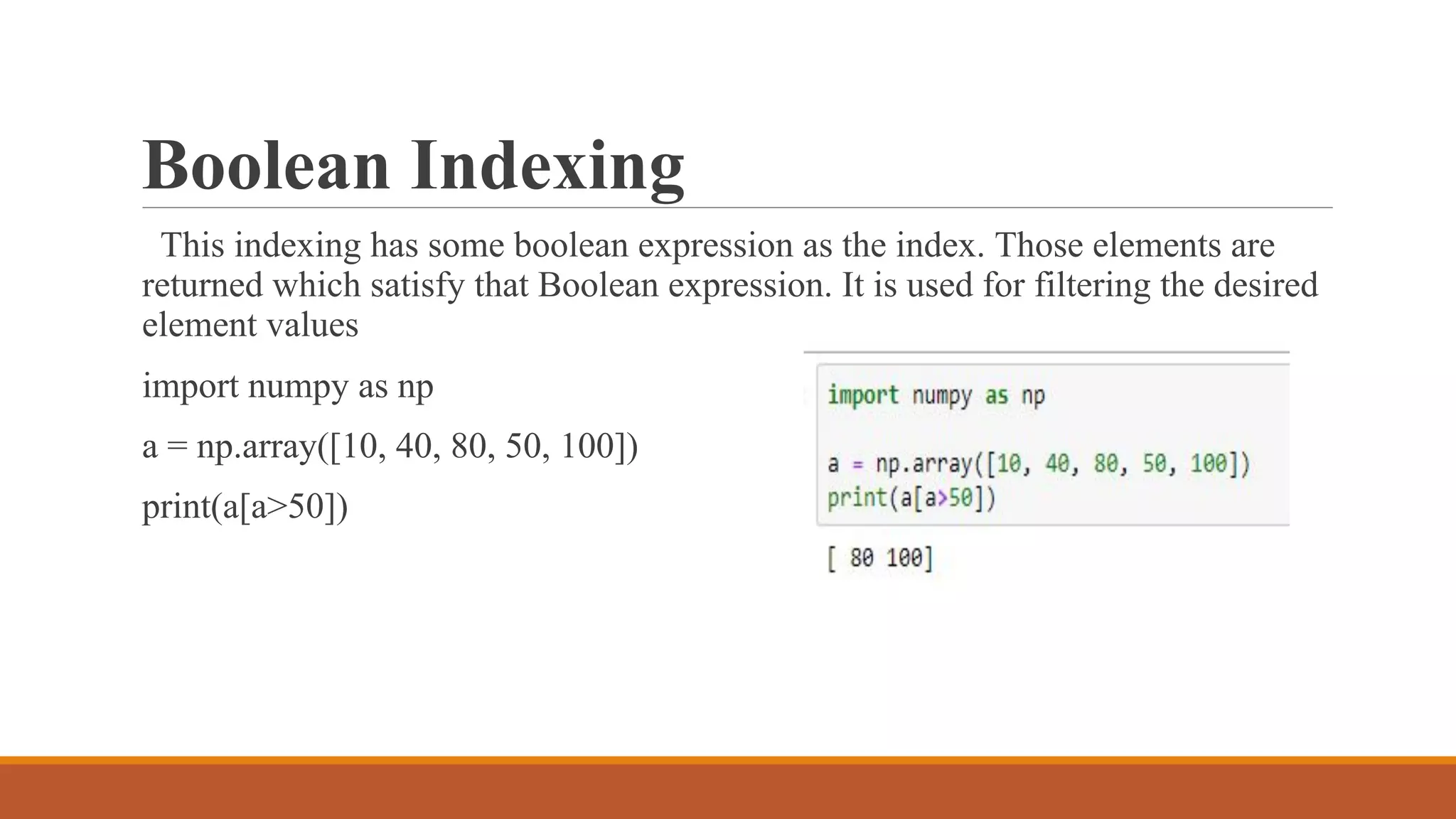Boolean Indexing
This indexing has some boolean expression as the index. Those elements are
returned which satisfy that Boolean expression. It is used for filtering the desired
element values
import numpy as np
a = np.array([10, 40, 80, 50, 100])
print(a[a>50])
 