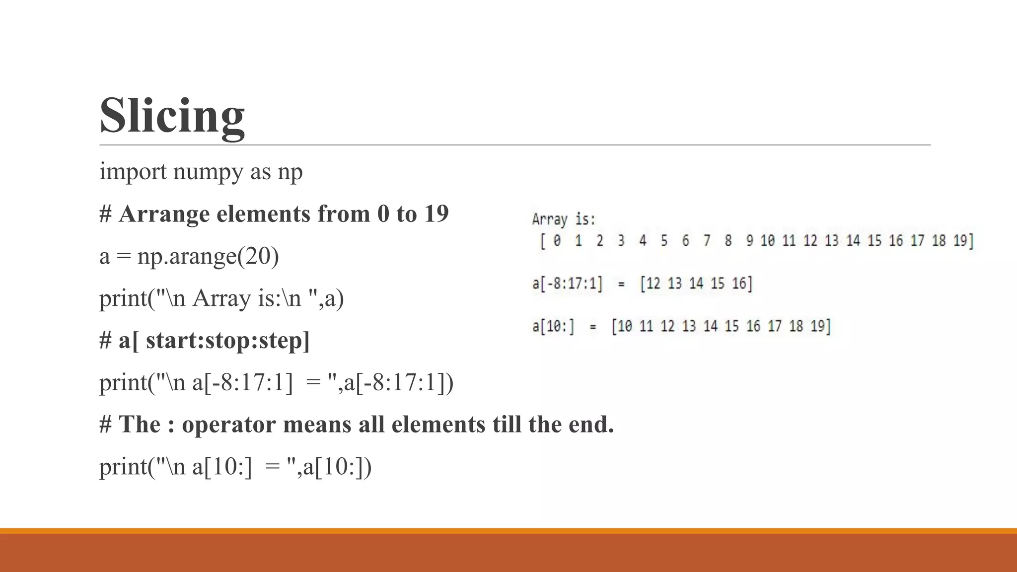 Slicing
import numpy as np
# Arrange elements from 0 to 19
a = np.arange(20)
print("n Array is:n ",a)
# a[ start:stop:step]
print("n a[-8:17:1] = ",a[-8:17:1])
# The : operator means all elements till the end.
print("n a[10:] = ",a[10:])
 
