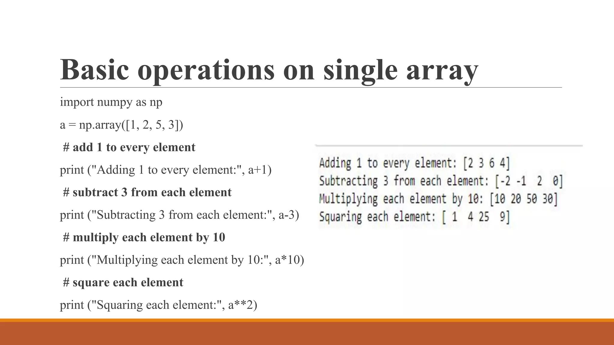 Basic operations on single array
import numpy as np
a = np.array([1, 2, 5, 3])
# add 1 to every element
print ("Adding 1 to every element:", a+1)
# subtract 3 from each element
print ("Subtracting 3 from each element:", a-3)
# multiply each element by 10
print ("Multiplying each element by 10:", a*10)
# square each element
print ("Squaring each element:", a**2)
 