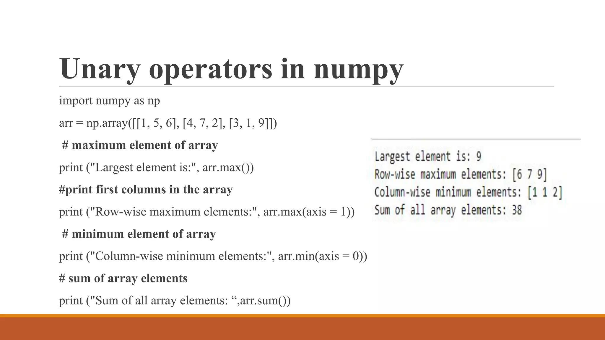 Unary operators in numpy
import numpy as np
arr = np.array([[1, 5, 6], [4, 7, 2], [3, 1, 9]])
# maximum element of array
print ("Largest element is:", arr.max())
#print first columns in the array
print ("Row-wise maximum elements:", arr.max(axis = 1))
# minimum element of array
print ("Column-wise minimum elements:", arr.min(axis = 0))
# sum of array elements
print ("Sum of all array elements: “,arr.sum())
 
