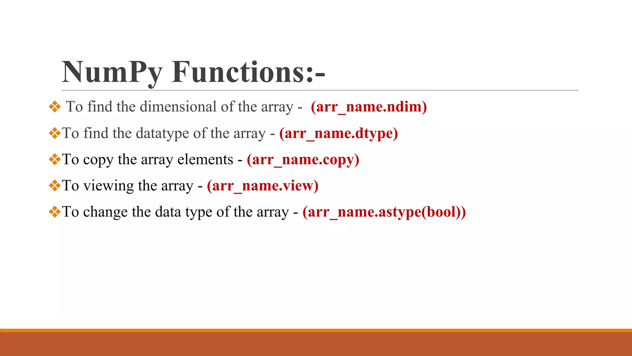 NumPy Functions:-
❖ To find the dimensional of the array - (arr_name.ndim)
❖To find the datatype of the array - (arr_name.dtype)
❖To copy the array elements - (arr_name.copy)
❖To viewing the array - (arr_name.view)
❖To change the data type of the array - (arr_name.astype(bool))
 