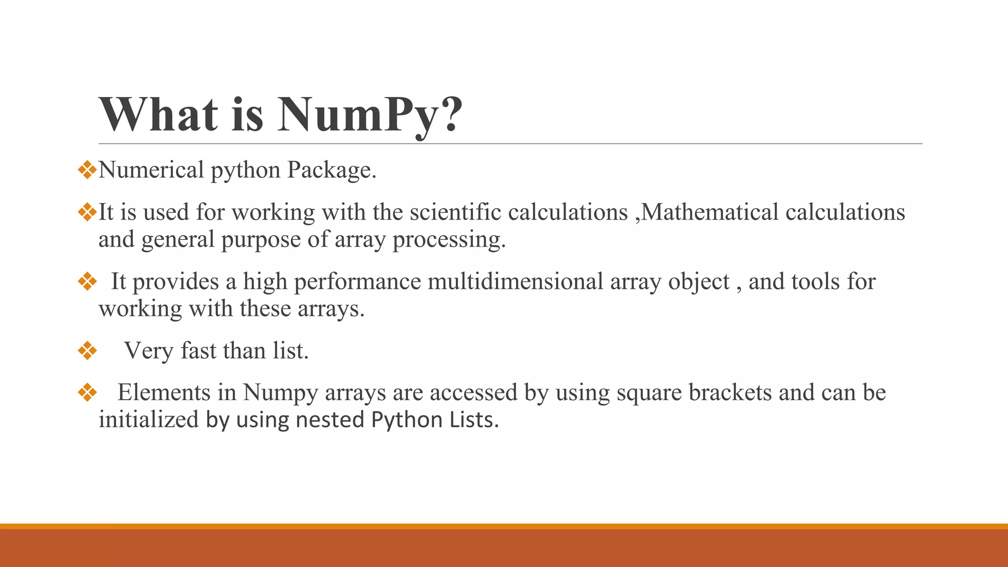 What is NumPy?
❖Numerical python Package.
❖It is used for working with the scientific calculations ,Mathematical calculations
and general purpose of array processing.
❖ It provides a high performance multidimensional array object , and tools for
working with these arrays.
❖ Very fast than list.
❖ Elements in Numpy arrays are accessed by using square brackets and can be
initialized by using nested Python Lists.
 