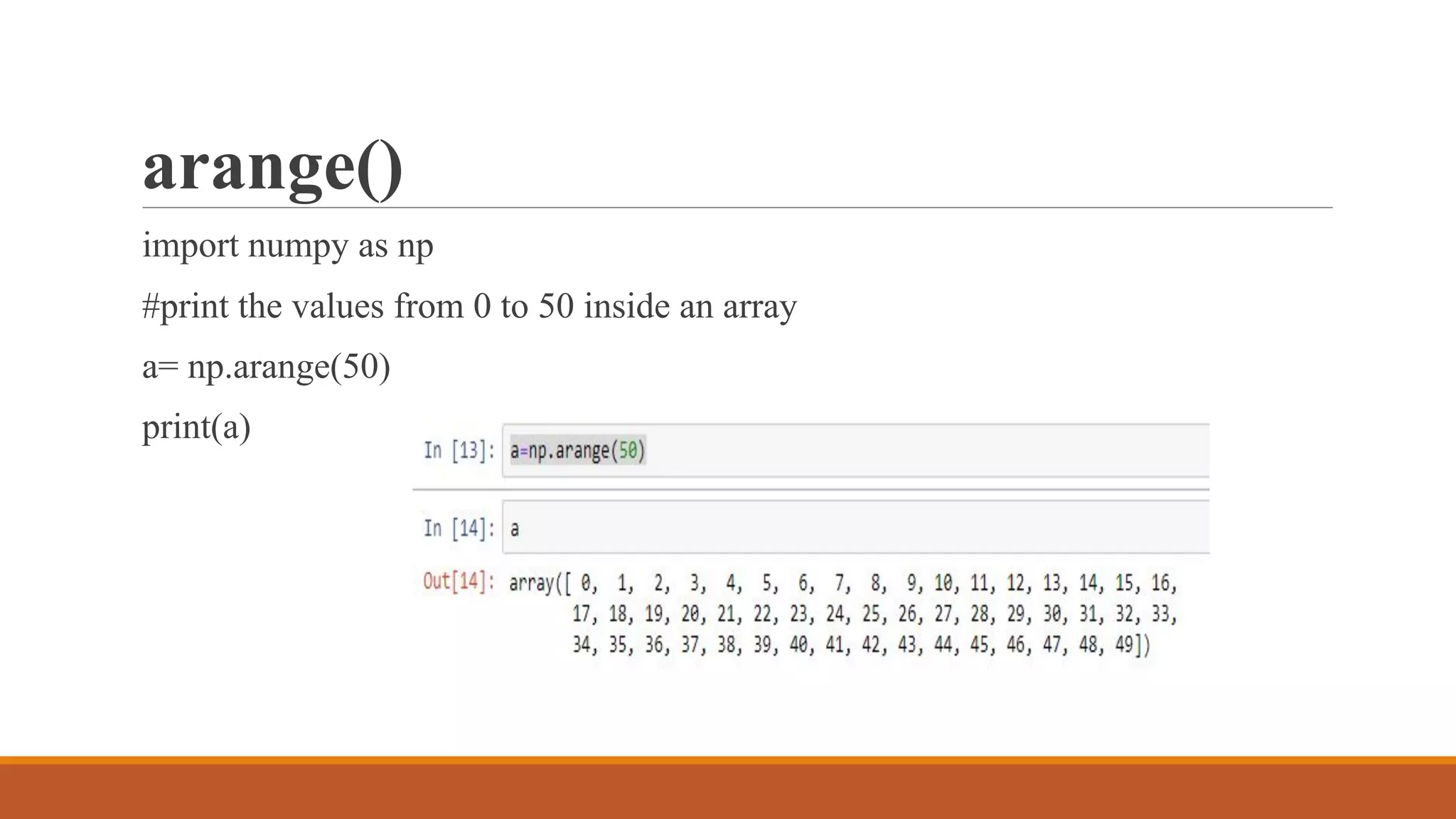 arange()
import numpy as np
#print the values from 0 to 50 inside an array
a= np.arange(50)
print(a)
 