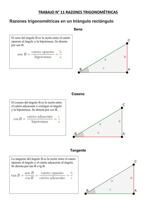 TRABAJO N° 11 RAZONES TRIGONOMÉTRICAS
Razones trigonométricas en un triángulo rectángulo
Seno
El seno del ángulo B es la razón entre el cateto
opuesto al ángulo y la hipotenusa. Se denota
por sen B.
Coseno
El coseno del ángulo B es la razón entre
el cateto adyacente o contiguo al ángulo
y la hipotenusa. Se denota por cos B.
Tangente
La tangente del ángulo B es la razón entre el cateto
opuesto al ángulo y el cateto adyacente al ángulo.
Se denota por tan B o tg B.
 