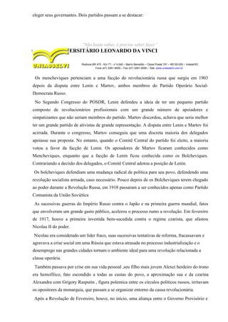 eleger seus governantes. Dois partidos passam a se destacar:
“Não basta saber, é preciso saber fazer”
CENTRO UNIVERSITÁRIO LEONARDO DA VINCI
Rodovia BR 470 - Km 71 - no
1.040 – Bairro Benedito – Caixa Postal 191 – 89130-000 – Indaial/SC
Fone (47) 3281-9000 – Fax (47) 3281-9090 – Site: www.uniasselvi.com.br
Os mencheviques pertenciam a uma facção do revolucionária russa que surgiu em 1903
depois da disputa entre Lenin e Martov, ambos membros do Partido Operário Social-
Democrata Russo.
No Segundo Congresso do POSDR, Lenin defendeu a ideia de ter um pequeno partido
composto de revolucionários profissionais com um grande número de apoiadores e
simpatizantes que não seriam membros do partido. Martov discordou, achava que seria melhor
ter um grande partido de ativistas de grande representação. A disputa entre Lenin e Martov foi
acirrada. Durante o congresso, Martov conseguiu que uma discreta maioria dos delegados
apoiasse sua proposta. No entanto, quando o Comitê Central do partido foi eleito, a maioria
votou a favor da facção de Lenin. Os apoiadores de Martov ficaram conhecidos como
Mencheviques, enquanto que a facção de Lenin ficou conhecida como os Bolcheviques.
Contrariando a decisão dos delegados, o Comitê Central adotou a posição de Lenin.
Os bolcheviques defendiam uma mudança radical de política para seu povo, defendendo uma
revolução socialista armada, caso necessário. Pouco depois de os Bolcheviques terem chegado
ao poder durante a Revolução Russa, em 1918 passaram a ser conhecidos apenas como Partido
Comunista da União Soviética
As sucessivas guerras do Império Russo contra o Japão e na primeira guerra mundial, fatos
que envolveram um grande gasto público, acelerou o processo rumo a revolução. Em fevereiro
de 1917, houve a primeira investida bem-sucedida contra o regime czarista, que afastou
Nicolau II do poder.
Nicolau era considerado um líder fraco, suas sucessivas tentativas de reforma, fracassavam e
agravava a crise social em uma Rússia que estava atrasada no processo industrialização e o
desemprego nas grandes cidades tornam o ambiente ideal para uma revolução relacionada a
classe operária.
Também passava por crise em sua vida pessoal ,seu filho mais jovem Alexei herdeiro do trono
era hemofílico, fato escondido a todas as custas do povo, a aproximação sua e da czarina
Alexandra com Grigory Rasputin , figura polemica entre os círculos políticos russos, irritavam
os opositores da monarquia, que passam a se organizar entorno da causa revolucionária.
Após a Revolução de Fevereiro, houve, no início, uma aliança entre o Governo Provisório e
 