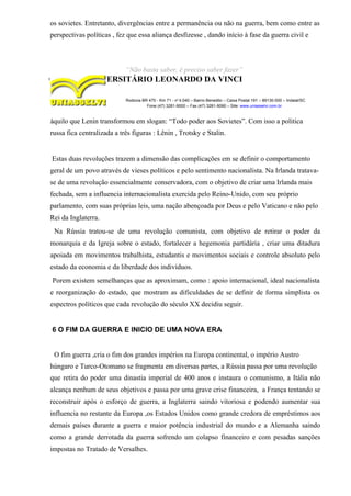 os sovietes. Entretanto, divergências entre a permanência ou não na guerra, bem como entre as
perspectivas políticas , fez que essa aliança desfizesse , dando início à fase da guerra civil e
“Não basta saber, é preciso saber fazer”
CENTRO UNIVERSITÁRIO LEONARDO DA VINCI
Rodovia BR 470 - Km 71 - no
1.040 – Bairro Benedito – Caixa Postal 191 – 89130-000 – Indaial/SC
Fone (47) 3281-9000 – Fax (47) 3281-9090 – Site: www.uniasselvi.com.br
àquilo que Lenin transformou em slogan: “Todo poder aos Sovietes”. Com isso a politica
russa fica centralizada a três figuras : Lênin , Trotsky e Stalin.
Estas duas revoluções trazem a dimensão das complicações em se definir o comportamento
geral de um povo através de vieses políticos e pelo sentimento nacionalista. Na Irlanda tratava-
se de uma revolução essencialmente conservadora, com o objetivo de criar uma Irlanda mais
fechada, sem a influencia internacionalista exercida pelo Reino-Unido, com seu próprio
parlamento, com suas próprias leis, uma nação abençoada por Deus e pelo Vaticano e não pelo
Rei da Inglaterra.
Na Rússia tratou-se de uma revolução comunista, com objetivo de retirar o poder da
monarquia e da Igreja sobre o estado, fortalecer a hegemonia partidária , criar uma ditadura
apoiada em movimentos trabalhista, estudantis e movimentos sociais e controle absoluto pelo
estado da economia e da liberdade dos indivíduos.
Porem existem semelhanças que as aproximam, como : apoio internacional, ideal nacionalista
e reorganização do estado, que mostram as dificuldades de se definir de forma simplista os
espectros políticos que cada revolução do século XX decidiu seguir.
6 O FIM DA GUERRA E INICIO DE UMA NOVA ERA
O fim guerra ,cria o fim dos grandes impérios na Europa continental, o império Austro
húngaro e Turco-Otomano se fragmenta em diversas partes, a Rússia passa por uma revolução
que retira do poder uma dinastia imperial de 400 anos e instaura o comunismo, a Itália não
alcança nenhum de seus objetivos e passa por uma grave crise financeira, a França tentando se
reconstruir após o esforço de guerra, a Inglaterra saindo vitoriosa e podendo aumentar sua
influencia no restante da Europa ,os Estados Unidos como grande credora de empréstimos aos
demais países durante a guerra e maior potência industrial do mundo e a Alemanha saindo
como a grande derrotada da guerra sofrendo um colapso financeiro e com pesadas sanções
impostas no Tratado de Versalhes.
 