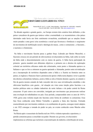 DÉCADA DE 20
“Não basta saber, é preciso saber fazer”
CENTRO UNIVERSITÁRIO LEONARDO DA VINCI
Rodovia BR 470 - Km 71 - no
1.040 – Bairro Benedito – Caixa Postal 191 – 89130-000 – Indaial/SC
Fone (47) 3281-9000 – Fax (47) 3281-9090 – Site: www.uniasselvi.com.br
Na década seguinte a grande guerra , na Europa existem dois cenários bem definidos ,o dos
países vencedores da guerra que tentava voltar a normalidade e se reconstruírem e dos países
derrotados onde havia um forte sentimento revanchista, acreditando que as sanções foram
muito pesadas e uma grave crise econômica e social que favoreceu e fortaleceu o surgimento
de movimentos de mobilização social e ideologia de massa , como o comunismo , o fascismo ,
o nazismo e o feminismo.
Na Itália o movimento fascista passa a ganhar força. Liderado por Benito Mussolini, o
fascismo cresceu em um período de efervescência revolucionária na Itália, tudo sobre no norte
da Itália onde o descontentamento com os rumos da guerra, A Itália havia participado da
primeira guerra mundial com diferentes objetivos: o primeiro era o direitos de exploração
colonial em territórios africanos ainda não colonizados, neste ponto a Alemanha apoiava os
Italianos o que os leva a entrarem na guerra apoiando a Alemanha, porém outra reivindicação
era a incorporação de territórios disputados entre a Itália e a Áustria na fronteira entre os
países, os ingleses e franceses fazer a promessa de apoiar a Itália nesta disputa e rever a questão
dos direitos colonialistas italianos, assim a Itália se alia a Entente durante a guerra, no entanto o
fim da guerra mesmo estando do lado vencedor não teve suas reivindicações atendidas e não
obtiveram benefícios com guerra , tal situação era vista como traição pelos fascistas e as
tensões políticas entre as cidades industriais do norte italiano e do poder central de Roma
cresceram. O país estava em convulsão, instigado por movimentos que procuravam realizar
uma revolução de trabalhadores no país. Esse período, compreendido entre os anos de 1919 e
1920, gerou uma violenta reação dos fascistas como forma de combater os comunistas. Essa
fase ficou conhecida como Biênio Vermelho e garantiu a fama dos fascistas. Formada
essencialmente por movimentos sindicais e ex-combatentes de guerra, consegue reunir adeptos
e em 1922 consegue a tomada do poder no país, no evento conhecido como Marcha sobre
Roma.
Na Rússia após o assassinato da família real em 1918 e violenta repressão a opositores, o
partido comunista passa a consolidar seu poder. Durante seu governo, revolucionário
implementou-se reformas que incluíram a nacionalização da indústria e distribuição de terras.
 