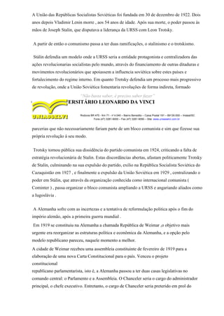 A União das Repúblicas Socialistas Soviéticas foi fundada em 30 de dezembro de 1922. Dois
anos depois Vladimir Lenin morre , aos 54 anos de idade. Após sua morte, o poder passou às
mãos de Joseph Stalin, que disputava a liderança da URSS com Leon Trotsky.
A partir de então o comunismo passa a ter duas ramificações, o stalinismo e o trotskismo.
Stálin defendia um modelo onde a URSS seria a entidade protagonista e centralizadora das
ações revolucionarias socialistas pelo mundo, através do financiamento de outras ditaduras e
movimentos revolucionários que apoiassem a influencia soviética sobre estes países e
fortalecimento do regime interno. Em quanto Trotsky defendia um processo mais progressivo
de revolução, onde a União Soviética fomentaria revoluções de forma indireta, formado
“Não basta saber, é preciso saber fazer”
CENTRO UNIVERSITÁRIO LEONARDO DA VINCI
Rodovia BR 470 - Km 71 - no
1.040 – Bairro Benedito – Caixa Postal 191 – 89130-000 – Indaial/SC
Fone (47) 3281-9000 – Fax (47) 3281-9090 – Site: www.uniasselvi.com.br
parcerias que não necessariamente fariam parte de um bloco comunista e sim que fizesse sua
própria revolução à seu modo.
Trotsky tornou pública sua dissidência do partido comunista em 1924, criticando a falta de
estratégia revolucionária de Stalin. Estas discordâncias abertas, afastam politicamente Trotsky
de Stalin, culminando na sua expulsão do partido, exilio na República Socialista Soviética do
Cazaquistão em 1927 , e finalmente a expulsão da União Soviética em 1929 , centralizando o
poder em Stálin, que através da organização conhecida como internacional comunista (
Cominter ) , passa organizar o bloco comunista ampliando a URSS e angariando aliados como
a Iugoslávia .
A Alemanha sofre com as incertezas e a tentativa de reformulação politica após o fim do
império alemão, após a primeira guerra mundial .
Em 1919 se constituiu na Alemanha a chamada República de Weimar ,o objetivo mais
urgente era reorganizar as estruturas política e econômica da Alemanha, e a opção pelo
modelo republicano pareceu, naquele momento a melhor.
A cidade de Weimar recebeu uma assembleia constituinte de fevereiro de 1919 para a
elaboração de uma nova Carta Constitucional para o país. Venceu o projeto
constitucional
republicano parlamentarista, isto é, a Alemanha passou a ter duas casas legislativas no
comando central: o Parlamento e a Assembleia. O Chanceler seria o cargo do administrador
principal, o chefe executivo. Entretanto, o cargo de Chanceler seria preterido em prol do
 