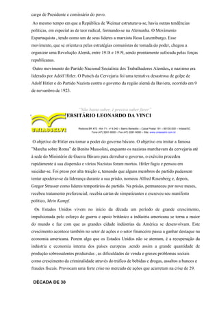 cargo de Presidente e comissário do povo.
Ao mesmo tempo em que a República de Weimar estruturava-se, havia outras tendências
políticas, em especial as de teor radical, formando-se na Alemanha. O Movimento
Espartaquista , tendo como um de seus líderes a marxista Rosa Luxemburgo. Esse
movimento, que se orientava pelas estratégias comunistas de tomada do poder, chegou a
organizar uma Revolução Alemã, entre 1918 e 1919, sendo prontamente sufocada pelas forças
republicanas.
Outro movimento do Partido Nacional Socialista dos Trabalhadores Alemães, o nazismo era
liderado por Adolf Hitler. O Putsch da Cervejaria foi uma tentativa desastrosa de golpe de
Adolf Hitler e do Partido Nazista contra o governo da região alemã da Baviera, ocorrido em 9
de novembro de 1923.
“Não basta saber, é preciso saber fazer”
CENTRO UNIVERSITÁRIO LEONARDO DA VINCI
Rodovia BR 470 - Km 71 - no
1.040 – Bairro Benedito – Caixa Postal 191 – 89130-000 – Indaial/SC
Fone (47) 3281-9000 – Fax (47) 3281-9090 – Site: www.uniasselvi.com.br
O objetivo de Hitler era tomar o poder do governo bávaro. O objetivo era imitar a famosa
”Marcha sobre Roma” de Benito Mussolini, enquanto os nazistas marchavam da cervejaria até
à sede do Ministério de Guerra Bávaro para derrubar o governo, o exército procedeu
rapidamente à sua dispersão e vários Nazistas foram mortos. Hitler fugiu e pensou em
suicidar-se. Foi preso por alta traição e, temendo que alguns membros do partido pudessem
tentar apoderar-se da liderança durante a sua prisão, nomeou Alfred Rosenberg e, depois,
Gregor Strasser como líderes temporários do partido. Na prisão, permaneceu por nove meses,
recebeu tratamento preferencial; recebia cartas de simpatizantes e escreveu seu manifesto
político, Mein Kampf.
Os Estados Unidos vivem no inicio da década um período de grande crescimento,
impulsionada pelo esforço de guerra e apoio britânico a indústria americana se torna a maior
do mundo e faz com que as grandes cidade indústrias da América se desenvolvam. Este
crescimento acontece também no setor de ações e o setor financeiro passa a ganhar destaque na
economia americana. Porem algo que os Estados Unidos não se atentam, é a recuperação da
indústria e economia interna dos países europeus ,sendo assim a grande quantidade de
produção sobressalentes produzidas , as dificuldades de venda e graves problemas sociais
como crescimento da criminalidade através do tráfico de bebidas e drogas, assaltos a bancos e
fraudes fiscais. Provocam uma forte crise no mercado de ações que acarretam na crise de 29.
DÉCADA DE 30
 