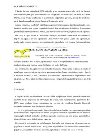 QUESTÃO DO ORIENTE
O Japão, durante a década de 1930, defendia a sua expansão territorial a partir da força de
seus exércitos para que fosse desenvolvido um projeto de colonização em todo o Extremo
Oriente. Esse projeto evidenciou o nacionalismo imperialista japonês, que se desenvolveu a
partir da reformulação do ensino durante a Restauração Meiji .
Durante o inicio de século XX o Japão passa por um longo processo de industrialização com o
Japão se tornado uma grande potencia industrial. Este crescimento da indústria demandavam
grande necessidade de matérias primas, que eram escassas devido a geografia insular Japonesa.
Em 1933, o Japão invade a China com a intenção de anexar a Manchúria oficialmente ao
Império do Japão. A invasão japonesa na China resultou na Segunda Guerra sino-japonesa , na
qual o Japão cometeu inúmeras atrocidades contra a população civil chinesa. Dois exemplos de
“Não basta saber, é preciso saber fazer”
CENTRO UNIVERSITÁRIO LEONARDO DA VINCI
Rodovia BR 470 - Km 71 - no
1.040 – Bairro Benedito – Caixa Postal 191 – 89130-000 – Indaial/SC
Fone (47) 3281-9000 – Fax (47) 3281-9090 – Site: www.uniasselvi.com.br
violência cometida pelo exército japonês são os casos de estupro em massa cometidos contra
mulheres chinesas e o uso de armas biológicas em partes da China.
Este imperialismo do Japão provoca profundas marcas na relação entre os países da região. O
desafio dos países do oriente era o de se reconstruir, após o fim do colonialismo inglês , francês
e holandês na Índia , China , Indonésia e na Indochina. Aproveitando a fragilidade de seus
adversários, o Japão adota medidas expansionistas e imperialista ocupando territórios em toda
a região.
NEW DEAL
A resposta à crise encontrada nos Estados Unidos e depois nos demais países do capitalismo
ocidental foi na ampliação da intervenção do Estado, com o planejamento econômico. Nos
EUA, essas medidas foram implantadas no governo do presidente Franklin Roosevelt
receberam o nome de New Deal (Novo Acordo).
As principais medidas adotadas foram: desvalorização do dólar para tornar as exportações
mais competitivas, empréstimos aos bancos ,criação do sistema de seguridade social, direito de
organização sindical, estímulo à produção agrícola, construção de uma grande quantidade de
obras públicas, como: hidrelétricas e rodovias.
O estimulo à contratação de trabalhadores, buscando uma situação de pleno emprego da
população economicamente ativa , as ações de seguridade social estimulariam o consumo da
população, aquecendo a produção industrial, agrícola e de serviços em todos os níveis.
 
