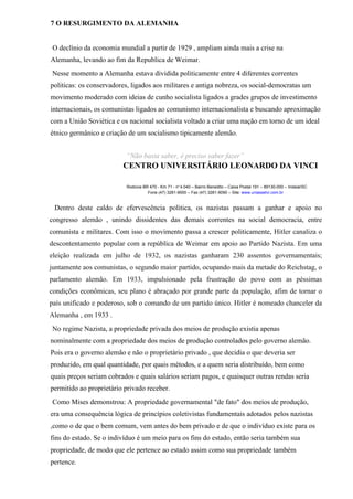 7 O RESURGIMENTO DA ALEMANHA
O declínio da economia mundial a partir de 1929 , ampliam ainda mais a crise na
Alemanha, levando ao fim da Republica de Weimar.
Nesse momento a Alemanha estava dividida politicamente entre 4 diferentes correntes
politicas: os conservadores, ligados aos militares e antiga nobreza, os social-democratas um
movimento moderado com ideias de cunho socialista ligados a grades grupos de investimento
internacionais, os comunistas ligados ao comunismo internacionalista e buscando aproximação
com a União Soviética e os nacional socialista voltado a criar uma nação em torno de um ideal
étnico germânico e criação de um socialismo tipicamente alemão.
“Não basta saber, é preciso saber fazer”
CENTRO UNIVERSITÁRIO LEONARDO DA VINCI
Rodovia BR 470 - Km 71 - no
1.040 – Bairro Benedito – Caixa Postal 191 – 89130-000 – Indaial/SC
Fone (47) 3281-9000 – Fax (47) 3281-9090 – Site: www.uniasselvi.com.br
Dentro deste caldo de efervescência politica, os nazistas passam a ganhar e apoio no
congresso alemão , unindo dissidentes das demais correntes na social democracia, entre
comunista e militares. Com isso o movimento passa a crescer politicamente, Hitler canaliza o
descontentamento popular com a república de Weimar em apoio ao Partido Nazista. Em uma
eleição realizada em julho de 1932, os nazistas ganharam 230 assentos governamentais;
juntamente aos comunistas, o segundo maior partido, ocupando mais da metade do Reichstag, o
parlamento alemão. Em 1933, impulsionado pela frustração do povo com as péssimas
condições econômicas, seu plano é abraçado por grande parte da população, afim de tornar o
país unificado e poderoso, sob o comando de um partido único. Hitler é nomeado chanceler da
Alemanha , em 1933 .
No regime Nazista, a propriedade privada dos meios de produção existia apenas
nominalmente com a propriedade dos meios de produção controlados pelo governo alemão.
Pois era o governo alemão e não o proprietário privado , que decidia o que deveria ser
produzido, em qual quantidade, por quais métodos, e a quem seria distribuído, bem como
quais preços seriam cobrados e quais salários seriam pagos, e quaisquer outras rendas seria
permitido ao proprietário privado receber.
Como Mises demonstrou: A propriedade governamental "de fato" dos meios de produção,
era uma consequência lógica de princípios coletivistas fundamentais adotados pelos nazistas
,como o de que o bem comum, vem antes do bem privado e de que o indivíduo existe para os
fins do estado. Se o indivíduo é um meio para os fins do estado, então seria também sua
propriedade, de modo que ele pertence ao estado assim como sua propriedade também
pertence.
 