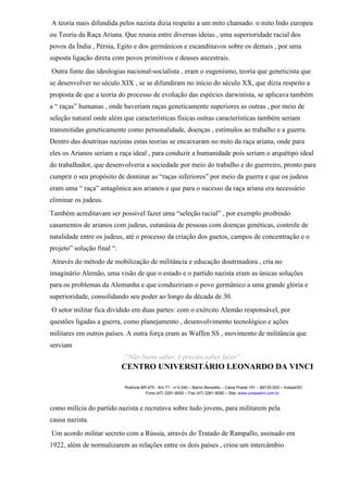 A teoria mais difundida pelos nazista dizia respeito a um mito chamado: o mito Indo europeu
ou Teoria da Raça Ariana. Que reunia entre diversas ideias , uma superioridade racial dos
povos da Índia , Pérsia, Egito e dos germânicos e escandinavos sobre os demais , por uma
suposta ligação direta com povos primitivos e deuses ancestrais.
Outra fonte das ideologias nacional-socialista , eram o eugenismo, teoria que geneticista que
se desenvolver no século XIX , se se difundiram no início do século XX, que dizia respeito a
proposta de que a teoria do processo de evolução das espécies darwinista, se aplicava também
a “ raças” humanas , onde haveriam raças geneticamente superiores as outras , por meio de
seleção natural onde além que características físicas outras características também seriam
transmitidas geneticamente como personalidade, doenças , estímulos ao trabalho e a guerra.
Dentro das doutrinas nazistas estas teorias se encaixaram no mito da raça ariana, onde para
eles os Arianos seriam a raça ideal , para conduzir a humanidade pois seriam o arquétipo ideal
do trabalhador, que desenvolveria a sociedade por meio do trabalho e do guerreiro, pronto para
cumprir o seu propósito de dominar as “raças inferiores” por meio da guerra e que os judeus
eram uma “ raça” antagônica aos arianos e que para o sucesso da raça ariana era necessário
eliminar os judeus.
Também acreditavam ser possível fazer uma “seleção racial” , por exemplo proibindo
casamentos de arianos com judeus, eutanásia de pessoas com doenças genéticas, controle de
natalidade entre os judeus, até o processo da criação dos guetos, campos de concentração e o
projeto” solução final “.
Através do método de mobilização de militância e educação doutrinadora , cria no
imaginário Alemão, uma visão de que o estado e o partido nazista eram as únicas soluções
para os problemas da Alemanha e que conduziriam o povo germânico a uma grande glória e
superioridade, consolidando seu poder ao longo da década de 30.
O setor militar fica dividido em duas partes: com o exército Alemão responsável, por
questões ligadas a guerra, como planejamento , desenvolvimento tecnológico e ações
militares em outros países. A outra força eram as Waffen SS , movimento de militância que
serviam
“Não basta saber, é preciso saber fazer”
CENTRO UNIVERSITÁRIO LEONARDO DA VINCI
Rodovia BR 470 - Km 71 - no
1.040 – Bairro Benedito – Caixa Postal 191 – 89130-000 – Indaial/SC
Fone (47) 3281-9000 – Fax (47) 3281-9090 – Site: www.uniasselvi.com.br
como milícia do partido nazista e recrutava sobre tudo jovens, para militarem pela
causa nazista.
Um acordo militar secreto com a Rússia, através do Tratado de Rampallo, assinado em
1922, além de normalizarem as relações entre os dois países , criou um intercâmbio
 
