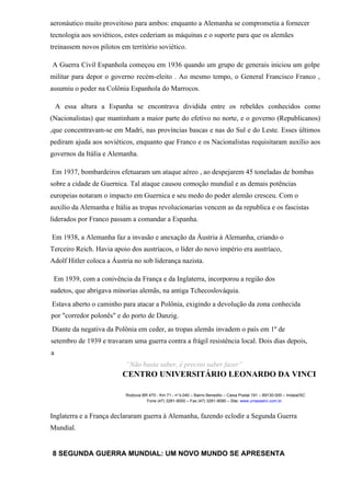 aeronáutico muito proveitoso para ambos: enquanto a Alemanha se comprometia a fornecer
tecnologia aos soviéticos, estes cederiam as máquinas e o suporte para que os alemães
treinassem novos pilotos em território soviético.
A Guerra Civil Espanhola começou em 1936 quando um grupo de generais iniciou um golpe
militar para depor o governo recém-eleito . Ao mesmo tempo, o General Francisco Franco ,
assumiu o poder na Colônia Espanhola do Marrocos.
A essa altura a Espanha se encontrava dividida entre os rebeldes conhecidos como
(Nacionalistas) que mantinham a maior parte do efetivo no norte, e o governo (Republicanos)
,que concentravam-se em Madri, nas províncias bascas e nas do Sul e do Leste. Esses últimos
pediram ajuda aos soviéticos, enquanto que Franco e os Nacionalistas requisitaram auxílio aos
governos da Itália e Alemanha.
Em 1937, bombardeiros efetuaram um ataque aéreo , ao despejarem 45 toneladas de bombas
sobre a cidade de Guernica. Tal ataque causou comoção mundial e as demais potências
europeias notaram o impacto em Guernica e seu medo do poder alemão cresceu. Com o
auxilio da Alemanha e Itália as tropas revolucionarias vencem as da republica e os fascistas
liderados por Franco passam a comandar a Espanha.
Em 1938, a Alemanha faz a invasão e anexação da Áustria à Alemanha, criando o
Terceiro Reich. Havia apoio dos austríacos, o líder do novo império era austríaco,
Adolf Hitler coloca a Áustria no sob liderança nazista.
Em 1939, com a conivência da França e da Inglaterra, incorporou a região dos
sudetos, que abrigava minorias alemãs, na antiga Tchecoslováquia.
Estava aberto o caminho para atacar a Polônia, exigindo a devolução da zona conhecida
por "corredor polonês" e do porto de Danzig.
Diante da negativa da Polônia em ceder, as tropas alemãs invadem o país em 1º de
setembro de 1939 e travaram uma guerra contra a frágil resistência local. Dois dias depois,
a
“Não basta saber, é preciso saber fazer”
CENTRO UNIVERSITÁRIO LEONARDO DA VINCI
Rodovia BR 470 - Km 71 - no
1.040 – Bairro Benedito – Caixa Postal 191 – 89130-000 – Indaial/SC
Fone (47) 3281-9000 – Fax (47) 3281-9090 – Site: www.uniasselvi.com.br
Inglaterra e a França declararam guerra à Alemanha, fazendo eclodir a Segunda Guerra
Mundial.
8 SEGUNDA GUERRA MUNDIAL: UM NOVO MUNDO SE APRESENTA
 
