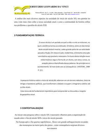 CENTRO UNIVERSITÁRIO LEONARDO DA VINCI
Rodovia BR 470 - Km 71 - no
1.040 – Bairro Benedito – Caixa Postal 191 – 89130-000 – Indaial/SC
Fone (47) 3281-9000 – Fax (47) 3281-9090 – Site: www.uniasselvi.com.br
A análise dos mais diversos aspectos da sociedade do inicio do século XX, nos permite ter
uma visão mais clara sobre a nossa sociedade atual e como a continuidade da história reflete
nos problemas e questões do século XXI.
2 FUNDAMENTAÇÃO TEÓRICA:
O nosso século é um período no qual a vida e a arte se misturam, no
qual a existência tornou-se estetizada. A história, como um dos temas
deste estudo tentará mostrar, cedeu grande parte de sua autoridade
passada a ficção. Em nossa era pós- modernista, entretanto uma ação
conciliatória seja possível e necessária. Em busca desta solução nosso
relato histórico segue a forma de um drama, com atos e cenas, na
acepção plena e diversificada dessas palavras. No princípio era o
acontecimento. Só mais tarde veio as consequência. ( EKSTEINS , 1989
P. 15 )
A pesquisa histórica sobre o inicio do século XX, esbarram em um terreno nebuloso, cheio de
intrigas e bastidores políticos, que transformam o debate e ocupam o imaginário coletivo até
os dias atuais.
Estes tema são de fundamental importância para compreender as discussões a respeito
da geopolítica atual.
3 CONTEXTUALIZAÇÃO
Ao iniciar uma pesquisa sobre o século XX é necessário olharmos para a organização do
mundo entre o fim do século XIX e início do século passado.
Na Europa após o fim guerras napoleônicas , Houve um grande enfraquecimento no poder
das monarquias na maior parte dos países , como consequência surgiram diversos
movimentos
 