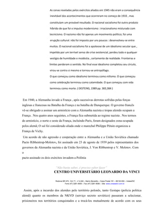 As cenas reveladas pelos exércitos aliados em 1945 não eram a consequência
inevitável dos acontecimentos que ocorreram no começo de 1933 , mas
constituíam um provável resultado. O nacional socialismo foi outro produto
híbrido de que foi o impulso modernismo : irracionalismo misturado com
tecnicismo. O nazismo não foi apenas um movimento político; foi uma
erupção cultural. não foi imposto por uns poucos : desenvolveu-se entre
muitos. O nacional-socialismo foi a apoteose de um idealismo secular que ,
impelido por um terrível senso de crise existencial, perdeu todo e qualquer
vestígio de humildade e modéstia , certamente de realidade. Fronteiras e
limites perderam o sentido. No final esse idealismo completou seu círculo,
virou-se contra si mesmo e tornou-se antropófago.
O que começou como idealismo terminou como niilismo. O que começou
como celebração terminou como calamidade. O que começou com vida
terminou como morte. ( EKSTEINS, 1989 pp. 383,384 )
Em 1940, a Alemanha invade a França , após sucessivas derrotas sofridas pelas forças
inglesas e francesas na Batalha da França e na batalha de Dunquerque. O governo francês
vê-se obrigado a assinar um armistício com a Alemanha nazista e tropas alemãs ocupam a
França . Nos quatro anos seguintes, a França fica submetida ao regime nazista . Nos termos
do armistício, o norte e oeste da França, incluindo Paris, foram designados zona ocupada
pelos alemã; O sul foi considerado aliada onde o marechal Philippe Pétain organizou a
França de Vichy.
Um acordo de não agressão e cooperação entre a Alemanha e a União Soviética chamado
Pacto Ribbentrop-Molotov, foi assinado em 23 de agosto de 1939 pelos representantes dos
governos da Alemanha nazista e da União Soviética, J. Von Ribbentrop e V. Molotov. Com
o
pacto assinado os dois exércitos invadem a Polônia
“Não basta saber, é preciso saber fazer”
CENTRO UNIVERSITÁRIO LEONARDO DA VINCI
Rodovia BR 470 - Km 71 - no
1.040 – Bairro Benedito – Caixa Postal 191 – 89130-000 – Indaial/SC
Fone (47) 3281-9000 – Fax (47) 3281-9090 – Site: www.uniasselvi.com.br
Assim, após a incursão dos alemães pelo território polonês, tanto Gestapo (policia politica
alemã) quanto os membros da NKVD (serviço secreto soviético) passaram a selecionar,
prisioneiros nos territórios conquistados e a trocá-los mutualmente de acordo com os seus
 