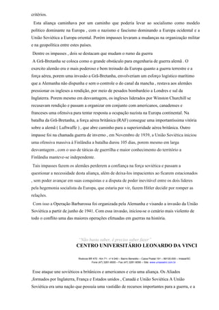 critérios.
Esta aliança caminhava por um caminho que poderia levar ao socialismo como modelo
político dominante na Europa , com o nazismo e fascismo dominando a Europa ocidental e a
União Soviética a Europa oriental. Porém impasses levaram a mudanças na organização militar
e na geopolítica entre estes países.
Dentre os impasses , dois se destacam que mudam o rumo da guerra
A Grã-Bretanha se coloca como o grande obstáculo para engenharia de guerra alemã . O
exercito alemão era o mais poderoso e bem treinado da Europa quanto a guerra terrestre e a
força aérea, porem uma invasão a Grã-Bretanha, envolveriam um esforço logístico marítimo
que a Alemanha não dispunha e sem o controle o do canal da mancha , restava aos alemães
pressionar os ingleses a rendição, por meio de pesados bombardeio a Londres e sul da
Inglaterra. Porem mesmo em desvantagem, os ingleses liderados por Winston Churchill se
recusavam rendição e passam a organizar em conjunto com americanos, canadenses e
franceses uma ofensiva para tentar resposta a ocupação nazista na Europa continental. Na
batalha da Grã-Bretanha, a força aérea britânica (RAF) consegue uma importantíssima vitória
sobre a alemã ( Luftwaffe ) , que abre caminho para a superioridade aérea britânica. Outro
impasse foi na chamada guerra de inverno , em Novembro de 1939, a União Soviética iniciou
uma ofensiva massiva à Finlândia a batalha durou 105 dias, porem mesmo em larga
desvantagem , com o uso de táticas de guerrilha e maior conhecimento do território a
Finlândia manteve-se independente.
Tais impasses fazem os alemães perderem a confiança na força soviética e passam a
questionar a necessidade desta aliança, além de deixa-los impacientes ao ficarem estacionados
, sem poder avançar em suas conquistas e a disputa de poder inevitável entre os dois lideres
pela hegemonia socialista da Europa, que estaria por vir, fazem Hitler decidir por romper as
relações.
Com isso a Operação Barbarossa foi organizada pela Alemanha e visando a invasão da União
Soviética a partir de junho de 1941. Com essa invasão, iniciou-se o cenário mais violento de
todo o conflito uma das maiores operações efetuadas em guerras na história.
“Não basta saber, é preciso saber fazer”
CENTRO UNIVERSITÁRIO LEONARDO DA VINCI
Rodovia BR 470 - Km 71 - no
1.040 – Bairro Benedito – Caixa Postal 191 – 89130-000 – Indaial/SC
Fone (47) 3281-9000 – Fax (47) 3281-9090 – Site: www.uniasselvi.com.br
Esse ataque une soviéticos a britânicos e americanos e cria uma aliança. Os Aliados
,formados por Inglaterra, França e Estados unidos , Canadá e União Soviética A União
Soviética era uma nação que possuía uma vastidão de recursos importantes para a guerra, e a
 